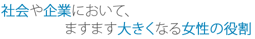 社会や企業において、ますます大きくなる女性の役割