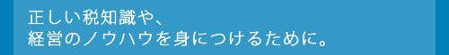 正しい税知識や、経営のノウハウを身につけるために。