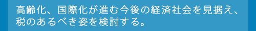 高齢化、国際化が進む今後の経済社会を見据え、税のあるべき姿を検討する。