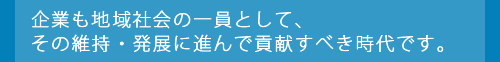 企業も地域社会の一員として、その維持・発展に進んで貢献すべき時代です。